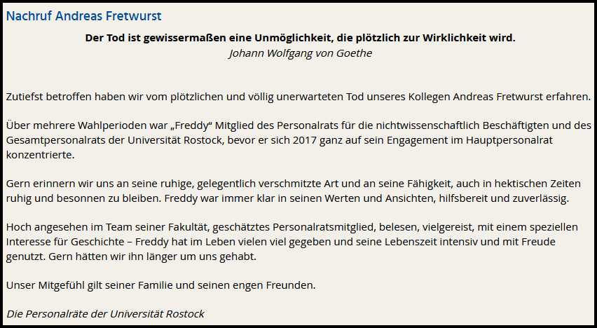 Nachruf Andreas Fretwurst Der Tod ist gewissermaßen eine Unmöglichkeit, die plötzlich zur Wirklichkeit wird. Johann Wolfgang von Goethe Zutiefst betroffen haben wir vom plötzlichen und völlig unerwarteten Tod unseres Kollegen Andreas Fretwurst erfahren. Über mehrere Wahlperioden war „Freddy“ Mitglied des Personalrats für die nichtwissenschaftlich Beschäftigten und des Gesamtpersonalrats der Universität Rostock, bevor er sich 2017 ganz auf sein Engagement im Hauptpersonalrat konzentrierte. Gern erinnern wir uns an seine ruhige, gelegentlich verschmitzte Art und an seine Fähigkeit, auch in hektischen Zeiten ruhig und besonnen zu bleiben. Freddy war immer klar in seinen Werten und Ansichten, hilfsbereit und zuverlässig. Hoch angesehen im Team seiner Fakultät, geschätztes Personalratsmitglied, belesen, vielgereist, mit einem speziellen Interesse für Geschichte – Freddy hat im Leben vielen viel gegeben und seine Lebenszeit intensiv und mit Freude genutzt. Gern hätten wir ihn länger um uns gehabt. Unser Mitgefühl gilt seiner Familie und seinen engen Freunden. Die Personalräte der Universität Rostock